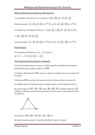 Μαθηματικά Προσανατολισμού Β΄ Λυκείου
Στάμου Γιάννης Σελίδα 12
Μέτρο αθροίσματος-διαφοράς διανυσμάτων
Για οποιαδήποτε διανύσματα  και  ισχύει ότι:           .
Ειδικότερα ισχύουν:           και           .
Αν στη θέση του διανύσματος  θέσω το  έχω:             
           .
Ειδικότερα ισχύουν:           και           .
Παρατήρηση
Για οποιαδήποτε διανύσματα 1 2, ,...,    ισχύει ότι:
1 2 1 2... ...             .
Διανυσματική ακτίνα-Σημείο αναφοράς
Έστω Ο ένα σταθερό σημείο του χώρου. Σε κάθε σημείο Μ του επιπέδου αντιστοιχίζεται
μοναδικό διάνυσμα με αρχή το σημείο Ο, το.
Αντίστροφα, κάθε διάνυσμα  ορίζει με το πέρας του τη θέση ενός και μόνο σημείου Μ
του χώρου.
Το διάνυσμα  ονομάζεται διανυσματική ακτίνα ή διάνυσμα θέσης του σημείου Μ.
Το σταθερό σημείο Ο ονομάζεται σημείο αναφοράς ή αρχή των διανυσματικών ακτίνων.
Ως γνωστό ισχύει ότι:     οπότε    , δηλαδή το διάνυσμα 
γράφεται ως διαφορά της διανυσματικής ακτίνας του τέλους μείον τη διανυσματική ακτίνα
της αρχής του.
.
Άρα ισχύει ότι: ,      κτλ.
Ως σημείο αναφοράς μπορεί να θεωρηθεί οποιοδήποτε σημείο του χώρου.
Α
Ο Β
 