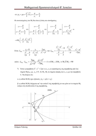Μαθηματικά Προσανατολισμού Β΄ Λυκείου
Στάμου Γιάννης Σελίδα 140
1
2 0
1 1
1
12 2
y
y yp
yy px y x
y

     
Οι συντεταγμένες του Μ2 θα είναι η λύση του συστήματος:
2 2 2
1 1 1 1
1 1 1 1
2 222
2 2 2 2 2 2
p ppp
x xxx
yp yp p yp y p
y x y y y
y y y y
              
      
              
     
2 2
1
2
1
,
2 2
y pp
y
 
   
 
Είναι 1
1 1 1
2 2 2 2 2
1 1 1
0 2
2 2 2
y y py
y y pp y p
p p


  
 

και 2
2 2 2 2
1 1
2 2
1 1 1
1
0
2 2
2
2 2
y p y p
y y y p
p p p py

 


  
   
οπότε : 1 2
12py
    2 2
1y p
2 2
1y p

12py
1 2 1 21 90

         
7. Έστω η παραβολή 2
: 2C y px κι ε1, ε2 οι εφαπτόμενες της παραβολής από ένα
σημείο Μ0(x0, y0), 0 0x  . Αν Μ1, Μ2 τα σημεία επαφής των ε1, ε2 με την παραβολή
C. Να δείξετε ότι:
α. η ευθεία Μ1Μ2 έχει εξίσωση 0 0( )yy p x x 
β. η ευθεία Μ1Μ2 διέρχεται απ’ την εστία Ε της παραβολής αν και μόνο αν το σημείο Μ0
ανήκει στη διευθετούσα δ της παραβολής.
Λύση ε1
ε2
Ε
Μ1
Μ2
δ
Μ0
Ο xx΄
y
y΄
 