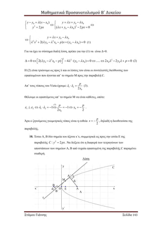 Μαθηματικά Προσανατολισμού Β΄ Λυκείου
Στάμου Γιάννης Σελίδα 143
0 00 0
22
0 0
( )
( ) 2 02
y x y xy y x x
x y x pxy px
 
 
     
  
    
0 0
2 2 2
0 0 0 02( ) ( ) 0
y x y x
x y x p x y x
 
   
  
 
     
Για να έχει το σύστημα διπλή λύση, πρέπει για την (1) να είναι Δ=0.
22 2 2
0 0 0 0 0 00 2( ) 4 ( ) 0 ..... 2 2 0y x p y x x y p                     (2)
H (2) είναι τριώνυμο ως προς λ και οι λύσεις του είναι οι συντελεστές διεύθυνσης των
εφαπτομένων που άγονται απ’ το σημείο Μ προς την παραβολή C.
Απ’ τους τύπους του Vieta έχουμε: 1 2
02
p
x
   (3).
Θέλουμε οι εφαπτόμενες απ’ το σημείο Μ να είναι κάθετες, οπότε:
(3)
1 2 1 2 0
0
1 1
2 2
p p
x
x
              .
Άρα ο ζητούμενος γεωμετρικός τόπος είναι η ευθεία
2
p
x   , δηλαδή η διευθετούσα της
παραβολής.
10. Έστω Α, Β δύο σημεία του άξονα x΄x, συμμετρικά ως προς την εστία Ε της
παραβολής 2
: 2C y px . Να δείξετε ότι η διαφορά των τετραγώνων των
αποστάσεων των σημείων Α, Β από τυχαία εφαπτομένη της παραβολής C παραμένει
σταθερή.
Λύση
(1)
C
ε
Ο Ε Α
Β
Α΄
Β΄
d1
d2 xx΄
y
y΄
Α
Μ
 
