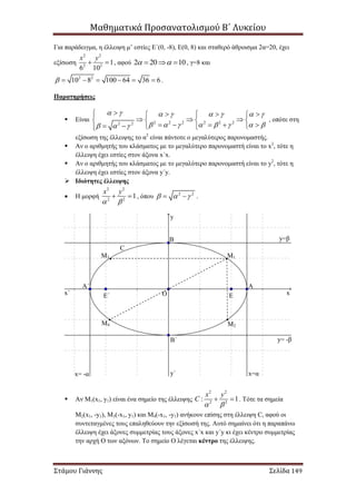 Μαθηματικά Προσανατολισμού Β΄ Λυκείου
Στάμου Γιάννης Σελίδα 149
Για παράδειγμα, η έλλειψη μ’ εστίες Ε΄(0, -8), Ε(0, 8) και σταθερό άθροισμα 2α=20, έχει
εξίσωση
2 2
2 2
1
6 10
x y
  , αφού 2 20 10    , γ=8 και
2 2
10 8 100 64 36 6       .
Παρατηρήσεις
 Είναι 2 2 2 2 2 22 2
       
         
     
     
        
, οπότε στη
εξίσωση της έλλειψης το α2
είναι πάντοτε ο μεγαλύτερος παρονομαστής.
 Αν ο αριθμητής του κλάσματος με το μεγαλύτερο παρονομαστή είναι το x2
, τότε η
έλλειψη έχει εστίες στον άξονα x΄x.
 Αν ο αριθμητής του κλάσματος με το μεγαλύτερο παρονομαστή είναι το y2
, τότε η
έλλειψη έχει εστίες στον άξονα y΄y.
 Ιδιότητες έλλειψης
 Η μορφή
2 2
2 2
1
x y
 
  , όπου 2 2
    .
 Αν Μ1(x1, y1) είναι ένα σημείο της έλλειψης
2 2
2 2
: 1
x y
C
 
  . Τότε τα σημεία
Μ2(x1, -y1), M3(-x1, y1) και Μ4(-x1, -y1) ανήκουν επίσης στη έλλειψη C, αφού οι
συντεταγμένες τους επαληθεύουν την εξίσωσή της. Αυτό σημαίνει ότι η παραπάνω
έλλειψη έχει άξονες συμμετρίας τους άξονες x΄x και y΄y κι έχει κέντρο συμμετρίας
την αρχή Ο των αξόνων. Το σημείο Ο λέγεται κέντρο της έλλειψης.
OE΄ Ε
ΑΑ΄
Β
Β΄
x=αx= -α
y=β
y= -β
y
y΄
xx΄
Μ1
Μ2
Μ3
Μ4
C
 