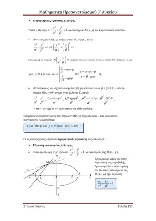 Μαθηματικά Προσανατολισμού Β΄ Λυκείου
Στάμου Γιάννης Σελίδα 153
 Παραμετρικές εξισώσεις έλλειψης
Έστω η έλλειψη
2 2
2 2
: 1
x y
C
 
  κι ένα σημείο Μ(x, y) του καρτεσιανού επιπέδου.
 Αν το σημείο Μ(x, y) ανήκει στην έλλειψη C, τότε:
222 2
2 2
1 1
x y x y
   
  
       
   
.
Επομένως το σημείο ,
x y
 
 
 
 
θ’ ανήκει στο μοναδιαίο κύκλο, οπότε θα υπάρχει γωνία
[0,2 )  τέτοια, ώστε:
x
x
y y

 
 



  
 
  

(1).
 Αντιστρόφως, αν ισχύουν οι σχέσεις (1) για κάποια γωνία [0,2 )  , τότε το
σημείο Μ(x, y) θ’ ανήκει στην έλλειψη C, αφού:
2 2 2 2 2
2 2 2 2
( ) ( )x y     
   
 
   
2
2
 


2


2
2
 



2 2
1      που ισχύει για κάθε γωνία φ.
Επομένως οι συντεταγμένες των σημείων Μ(x, y) της έλλειψης C και μόνο αυτές
ικανοποιούν τις εξισώσεις:
Οι εξισώσεις αυτές λέγονται παραμετρικές εξισώσεις της έλλειψης C.
 Εξίσωση εφαπτομένης έλλειψης
 Έστω η έλλειψη C μ’ εξίσωση
2 2
2 2
1
x y
 
  κι ένα σημείο της Μ1(x1, y1).
x    και , [0,2 )y      
Μ1
Ο
ΑΑ΄
Β
Β΄
x
y
x΄
y΄
E΄ E
ε
Εργαζόμενοι όπως και στην
περίπτωση της παραβολής,
βρίσκουμε ότι η εφαπτομένη
της έλλειψης στο σημείο της
Μ1(x1, y1) έχει εξίσωση:
1 1
2 2
1
xx yy
 
 
 