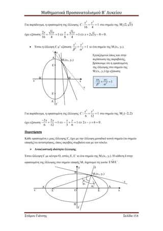 Μαθηματικά Προσανατολισμού Β΄ Λυκείου
Στάμου Γιάννης Σελίδα 154
Για παράδειγμα, η εφαπτομένη της έλλειψης
2 2
: 1
16 4
x y
C   στο σημείο της 1(2, 3)
έχει εξίσωση:
2 3 3
1 1 2 3 8 0
16 4 8 4
x y x y
x y         .
 Έστω η έλλειψη C μ’ εξίσωση
2 2
2 2
1
x y
 
  κι ένα σημείο της Μ1(x1, y1).
Για παράδειγμα, η εφαπτομένη της έλλειψης
2 2
: 1
6 12
x y
C   στο σημείο της 2 ( 2,2) 
έχει εξίσωση:
2 2
1 1 2 6 0
6 12 3 6
x y x y
x y

          .
Παρατήρηση
Κάθε εφαπτομένη ε μιας έλλειψης C, έχει με την έλλειψη μοναδικό κοινό σημείο (το σημείο
επαφής) κι αντιστρόφως, όπως ακριβώς συμβαίνει και με τον κύκλο.
 Ανακλαστική ιδιότητα έλλειψης
Έστω έλλειψη C με κέντρο Ο, εστίες Ε, Ε΄ κι ένα σημείο της Μ1(x1, y1). Η κάθετη δ στην
εφαπτομένη της έλλειψης στο σημείο επαφής Μ1 διχοτομεί τη γωνία ΄

  .
Μ1(x1, y1)
ε
Εργαζόμενοι όπως και στην
περίπτωση της παραβολής,
βρίσκουμε ότι η εφαπτομένη
της έλλειψης στο σημείο της
Μ1(x1, y1) έχι εξίσωση:
1 1
2 2
1
xx yy
 
 
Α
Α΄
ΒΒ΄
xx΄
y
y΄
E
E΄
ΟΕ΄ Ε
ΑΑ΄
Β
Β΄
xx΄
y
y΄
Μ1(x1, y1)
ε
δ
φ1
φ2
 