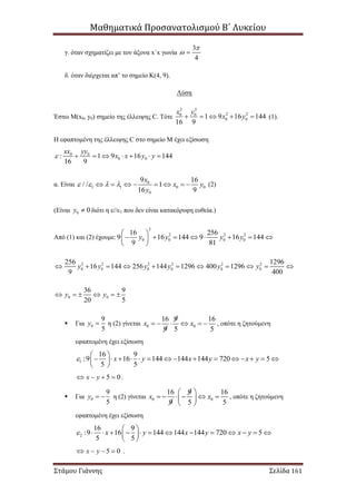 Μαθηματικά Προσανατολισμού Β΄ Λυκείου
Στάμου Γιάννης Σελίδα 161
γ. όταν σχηματίζει με τον άξονα x΄x γωνία
3
4

 
δ. όταν διέρχεται απ’ το σημείο Κ(4, 9).
Λύση
Έστω Μ(x0, y0) σημείο της έλλειψης C. Τότε
2 2
2 20 0
0 01 9 16 144
16 9
x y
x y     (1).
Η εφαπτομένη της έλλειψης C στο σημείο Μ έχει εξίσωση
0 0
0 0: 1 9 16 144
16 9
xx yy
x x y y       
α. Είναι 0
1 1 0 0
0
9 16
/ / 1
16 9
x
x y
y
           (2)
(Είναι 0 0y  διότι η ε//ε1 που δεν είναι κατακόρυφη ευθεία.)
Από (1) και (2) έχουμε:
2
2 2 2
0 0 0 0
16 256
9 16 144 9 16 144
9 81
y y y y
 
        
 
2 2 2 2 2 2
0 0 0 0 0 0
256 1296
16 144 256 144 1296 400 1296
9 400
y y y y y y          
0 0
36 9
20 5
y y     
 Για 0
9
5
y  η (2) γίνεται 0 0
16 9 16
9 5 5
x x      , οπότε η ζητούμενη
εφαπτομένη έχει εξίσωση
1
16 9
:9 16 144 144 144 720 5
5 5
x y x y x y
 
               
 
5 0x y    .
 Για 0
9
5
y   η (2) γίνεται 0 0
16 9 16
9 5 5
x x
 
      
 
, οπότε η ζητούμενη
εφαπτομένη έχει εξίσωση
2
16 9
:9 16 144 144 144 720 5
5 5
x y x y x y
 
             
 
5 0x y    .
 