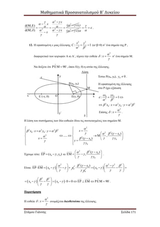 Μαθηματικά Προσανατολισμού Β΄ Λυκείου
Στάμου Γιάννης Σελίδα 171
2
2
2 2
( )d( , )
d( , )
x
x x
x
x
  
   
  
 

  
  


2
( )x

 



  .
12. Η εφαπτομένη ε μιας έλλειψης
2 2
2 2
: 1
x y
C
 
  (α>β>0) σ’ ένα σημείο της Ρ ,
διαφορετικό των κορυφών Α κι Α΄, τέμνει την ευθεία
2
: x



 σ’ ένα σημείο Μ.
Να δείξετε ότι 90

  , όπου Ε(γ, 0) η εστία της έλλειψης.
Λύση
Η λύση του συστήματος των δύο ευθειών δίνει τις συντεταγμένες του σημείου Μ.
2
2 2 2 2
0 0 22
02
2
00
0
( )
..... ,
( )
xx x y y
x
yx x
y
y

   
  

  


 
    
  
      
     
 
Έχουμε τότε: 0 0( , )x y   κι
22
0
0
( )
,
x
y
 

 
 
   
 
.
Είναι:  
2
0 0x y

 

 
     
 
2
0
0
( )x
y
 


  
2 2 2
0x
  

 
 
    
 
   
2 2
0 0 0 0 90x x
 
 
 
 
              
 
.
Παρατήρηση
Η ευθεία ονομάζεται διευθετούσα της έλλειψης.
2
: x




Ρ(x0, y0)
Ε(γ, 0)
Μ
Ο
ε
δ
Ε΄(-γ, 0) xx΄
y
y΄
Έστω Ρ(x0, y0), 0 0y  .
Η εφαπτομένη της έλλειψης
στο Ρ έχει εξίσωση
0 0
2 2
2 2 2 2
0 0
: 1
xx yy
x x y y

 
   
  
    
Επίσης
2
: x



 .
 
