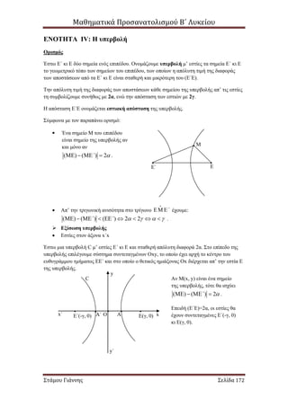 Μαθηματικά Προσανατολισμού Β΄ Λυκείου
Στάμου Γιάννης Σελίδα 172
ΕNOTHTA IV: Η υπερβολή
Ορισμός
Έστω Ε΄ κι Ε δύο σημεία ενός επιπέδου. Ονομάζουμε υπερβολή μ’ εστίες τα σημεία Ε΄ κι Ε
το γεωμετρικό τόπο των σημείων του επιπέδου, των οποίων η απόλυτη τιμή της διαφοράς
των αποστάσεων από τα Ε΄ κι Ε είναι σταθερή και μικρότερη του (Ε΄Ε).
Την απόλυτη τιμή της διαφοράς των αποστάσεων κάθε σημείου της υπερβολής απ’ τις εστίες
τη συμβολίζουμε συνήθως με 2α, ενώ την απόσταση των εστιών με 2γ.
Η απόσταση Ε΄Ε ονομάζεται εστιακή απόσταση της υπερβολής.
Σύμφωνα με τον παραπάνω ορισμό:

 Απ’ την τριγωνική ανισότητα στο τρίγωνο ΄  έχουμε:
( ) ( ) ( ) 2 2΄ ΄             .
 Εξίσωση υπερβολής
 Εστίες στον άξονα x΄x
Έστω μια υπερβολή C μ’ εστίες Ε΄ κι Ε και σταθερή απόλυτη διαφορά 2α. Στο επίπεδο της
υπερβολής επιλέγουμε σύστημα συντεταγμένων Οxy, το οποίο έχει αρχή το κέντρο του
ευθυγράμμου τμήματος ΕΕ΄ και στο οποίο ο θετικός ημιάξονας Οx διέρχεται απ’ την εστία Ε
της υπερβολής.
Ε΄ Ε
Μ
Ένα σημείο Μ του επιπέδου
είναι σημείο της υπερβολής αν
και μόνο αν
( ) ( ) 2΄     .
C
Ε΄(-γ, 0) Ε(γ, 0)Ο xx΄
y
y΄
AA΄
Αν Μ(x, y) είναι ένα σημείο
της υπερβολής, τότε θα ισχύει
( ) ( ) 2΄     .
Επειδή (Ε΄Ε)=2α, οι εστίες θα
έχουν συντεταγμένες Ε΄(-γ, 0)
κι Ε(γ, 0).
 