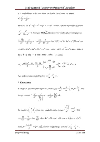 Μαθηματικά Προσανατολισμού Β΄ Λυκείου
Στάμου Γιάννης Σελίδα 184
γ. Η υπερβολή έχει εστίες στον άξονα x΄x, άρα θα έχει εξίσωση της μορφής
2 2
2 2
: 1
x y
C
 
  .
Είναι γ=5 και 2 2 2 2 2
25         , οπότε η εξίσωση της υπερβολής γίνεται
2 2
2 2
1
25
x y
 
 

. Το σημείο (4 2,3) ανήκει στην υπερβολή C, συνεπώς έχουμε:
2 2
2 2 2 2
2 2 2 2
(4 2) 3 32 9
1 1 32(25 ) 9 (25 )
25 25
   
   
          
 
2
2 2 2 4 4 2 2
800 32 9 25 66 800 0 66 800 0
 
       

            
Είναι 2
( 66) 4 1 800 4356 3200 1156         ,οπότε:
2 221
2
1,2 2
2
100
50
5066 1156 66 34 2 16
322 1 2 16
16
2
 


 



 
 
     
 
 
.
Άρα η εξίσωση της υπερβολής είναι
2 2
: 1
16 9
x y
C   .
δ. 1η
περίπτωση
Η υπερβολή έχει εστίες στον άξονα x΄x, οπότε 1
2 2
:
3 3
y x
  
 
 
     , άρα
θα έχει εξίσωση
2 2 2 2
22 2 2
9
: 1 1
42
3
x y x y
C
  
    
 
 
 
.
Το σημείο
9
,1
2
 
  
 
ανήκει στην υπερβολή, οπότε έχουμε:
2
2
2 2
9
9 12
1
4 
 
      
2 2
2 2 2
81 9 72
1 1 4 72 18 18 3 2
4 4 4
   
  
            
Τότε
2 3 2
2 2
3
 

   , οπότε η υπερβολή έχει εξίσωση
2 2
: 1
18 8
x y
C   .
 