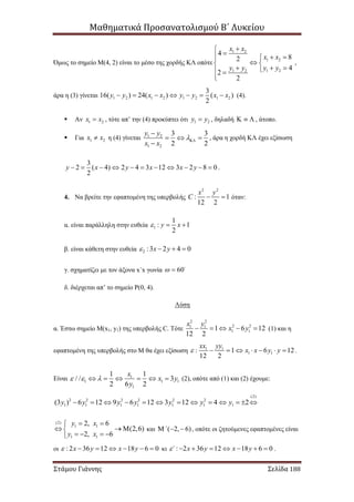 Μαθηματικά Προσανατολισμού Β΄ Λυκείου
Στάμου Γιάννης Σελίδα 188
Όμως το σημείο Μ(4, 2) είναι το μέσο της χορδής ΚΛ οπότε
1 2
1 2
1 21 2
4
82
4
2
2
x x
x x
y yy y

  
 
   

,
άρα η (3) γίνεται 1 2 1 2 1 2 1 2
3
16( ) 24( ) ( )
2
y y x x y y x x       (4).
 Αν 1 2x x , τότε απ’ την (4) προκύπτει ότι 1 2y y , δηλαδή    , άτοπο.
 Για 1 2x x η (4) γίνεται 1 2
1 2
3 3
2 2
y y
x x


  

, άρα η χορδή ΚΛ έχει εξίσωση
3
2 ( 4) 2 4 3 12 3 2 8 0
2
y x y x x y           .
4. Να βρείτε την εφαπτομένη της υπερβολής
2 2
: 1
12 2
x y
C   όταν:
α. είναι παράλληλη στην ευθεία 1
1
: 1
2
y x  
β. είναι κάθετη στην ευθεία 2 :3 2 4 0x y   
γ. σχηματίζει με τον άξονα x΄x γωνία 60 
δ. διέρχεται απ’ το σημείο Ρ(0, 4).
Λύση
α. Έστω σημείο Μ(x1, y1) της υπερβολής C. Τότε
2 2
2 21 1
1 11 6 12
12 2
x y
x y     (1) και η
εφαπτομένη της υπερβολής στο Μ θα έχει εξίσωση 1 1
1 1: 1 6 12
12 2
xx yy
x x y y        .
Είναι 1
1 1 1
1
1 1
/ / 3
2 6 2
x
x y
y
        (2), οπότε από (1) και (2) έχουμε:
(2)
2 2 2 2 2 2
1 1 1 1 1 1 1(3 ) 6 12 9 6 12 3 12 4 2y y y y y y y            
(2)
1 1
1 1
2, 6
(2,6)
2, 6
y x
y x
 
  
   
και ( 2, 6)΄   , οπότε οι ζητούμενες εφαπτομένες είναι
οι : 2 36 12 18 6 0x y x y       κι : 2 36 12 18 6 0΄ x y x y        .
 