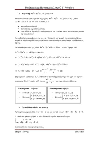Μαθηματικά Προσανατολισμού Β΄ Λυκείου
Στάμου Γιάννης Σελίδα 199
 Η εξίσωση 2 2
0x y x y         
Αποδεικνύεται ότι κάθε εξίσωση της μορφής 2 2
0x y x y          (1), όπου
, , , ,     και δεν είναι όλοι ίσοι με 0:
 παριστά κωνική τομή
 παριστά δύο παράλληλες ευθείες
 είναι αδύνατη, δηλαδή δεν υπάρχει σημείο του επιπέδου που οι συντεταγμένες του να
την επαληθεύουν.
Για να βρούμε αν μια εξίσωση της μορφής (1) παριστά μια γραμμή και ποια,εφαρμόζουμε
αρχικά τη μέθοδο συμπλήρωσης τετραγώνου και στη συνέχεια μεταφέρουμε κατάλληλα τους
άξονες.
Για παράδειγμα, έστω η εξίσωση 2 2
9 25 18 100 116 0x y x y     . Έχουμε τότε:
2 2
9 25 18 100 116 0x y x y     
2 2 2 2 2 2
(3 ) 2 3 3 3 3 (5 ) 2 5 10 10 10 116 0x x y y              
2 2 2 2
(3 3) (5 10) 225 [3( 1)] [5( 2)] 225x y x y          
2 2
2 2 ( 1) ( 2)
9( 1) 25( 2) 225 1
25 9
x y
x y
 
        (2)
Στην εξίσωση (2) θέτουμε 1x   και Υ=y-2,δηλαδή μεταφέρουμε την αρχή των αξόνων
στο σημείο Ο΄(-1, 2), οπότε η (2) γίνεται
2 2
1
25 9
 
  που είναι εξίσωση έλλειψης.
 Σχετική θέση ευθείας και κωνικής
Ας θεωρήσουμε μια ευθεία : y x    και μια κωνική 2 2
: 0C x y x y          .
Η ευθεία και η κωνική έχουν το πολύ δύο κοινά σημεία, αφού το σύστημα
2 2
0
y x
x y x y
  

      
έχει το πολύ δύο διακεκριμένες λύσεις.
Στο σύστημα Ο΄ΧΥ έχουμε:
 Εστίες: Ε΄(-4, 0), Ε(4, 0)
 Κορυφές:
( 5,0), (5,0)
(0, 3), (0,3)
΄
΄
  

  
Στο σύστημα Οxy έχουμε:
 Εστίες: Ε΄(-5, 2), Ε(3, 2)
 Κορυφές:
( 6,2), (4,2)
( 1, 1), ( 1,5)
΄
΄
  

    
 