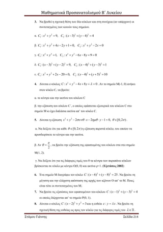 Μαθηματικά Προσανατολισμού Β΄ Λυκείου
Στάμου Γιάννης Σελίδα 214
3. Να βρεθεί η σχετική θέση των δύο κύκλων και στη συνέχεια (αν υπάρχουν) οι
συντεταγμένες των κοινών τους σημείων.
α. 2 2 2 2
1 2: 9, :( 3) ( 4) 4C x y C x y     
β. 2 2 2 2
1 2: 4 2 1 0, : 2 0C x y x y C x y x       
γ. 2 2 2 2
1 2: 1, C : 6 8 9 0C x y x y x y      
δ. 2 2 2 2
1 2:( 3) ( 2) 9, :( 4) ( 3) 1C x y C x y       
ε. 2 2 2 2
1 2: 2 20 0, :( 4) ( 5) 10C x y x C x y       
4. Δίνεται ο κύκλος 2 2
: 4 8 0C x y x y      . Αν το σημείο Μ(-1, 0) ανήκει
στον κύκλο C, να βρείτε:
α. το κέντρο και την ακτίνα του κύκλου C
β. την εξίσωση του κύκλου C΄, ο οποίος εφάπτεται εξωτερικά του κύκλου C στο
σημείο Μ κι έχει διπλάσια ακτίνα απ’ τον κύκλο C.
5. Δίνεται η εξίσωση 2 2
2 2 1 0, [0,2 )x y x y           .
α. Να δείξετε ότι για κάθε [0,2 )  η εξίσωση παριστά κύκλο, του οποίου να
προσδιορίσετε το κέντρο και την ακτίνα.
β. Αν
2

  , να βρείτε την εξίσωση της εφαπτομένης του κύκλου στα στο σημείο
Μ(1, 2).
γ. Να δείξετε ότι για τις διάφορες τιμές του θ τα κέντρα των παραπάνω κύκλων
βρίσκονται σε κύκλο με κέντρο Ο(0, 0) και ακτίνα ρ=1. (Εξετάσεις 2002)
6. Ένα σημείο Μ διαγράφει τον κύκλο 2 2
:( 6) ( 8) 25C x y    . Να βρείτε τη
μέγιστη και την ελάχιστη απόσταση της αρχής των αξόνων Ο απ’ το Μ. Ποιες
είναι τότε οι συντεταγμένες του Μ;
7. Να βρείτε τις εξισώσεις των εφαπτομένων του κύκλου 2 2
:( 1) ( 3) 4C x y   
οι οποίες διέρχονται απ’ το σημείο Ρ(0, 1).
8. Δίνεται ο κύκλος 2 2
:( 2) 3C x y   και η ευθεία : y x  . Να βρείτε τη
σχετική θέση της ευθείας ως προς τον κύκλο για τις διάφορες τιμές του  .
 