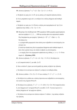 Μαθηματικά Προσανατολισμού Β΄ Λυκείου
Στάμου Γιάννης Σελίδα 217
19. Δίνεται η εξίσωση 2 2
( 2) 2 2 0x y x y        (1).
α. Να βρείτε τις τιμές του  για τις οποίες η (1) παριστά εξίσωση κύκλου.
β. Για τις παραπάνω τιμές του λ, να δείξετε ότι ο κύκλος διέρχεται από σταθερό
σημείο.
γ. Να βρείτε τις τιμές του  ώστε ο κύκλος που περιγράφεται απ’ την (1) να
εφάπτεται στην ευθεία : 4 3 1 0x y    .
20. Θεωρούμε έναν πληθυσμό από 1999 μυρμήγκια. Κάθε μυρμήγκι χαρακτηρίζεται
από έναν αριθμό n=1, 2, 3, …, 1999 και κινείται πάνω στο καρτεσιανό επίπεδο
Οxy διαγράφοντας μια τροχιά μ’ εξίσωση 2 2
( 1) 2n( 1)x y x y     .
Να δείξετε ότι:
α. η τροχιά κάθε μυρμηγκιού είναι κύκλος και να βρεθούν οι συντεταγμένες του
κέντρου του
β. κατά την κίνησή τους όλα τα μυρμήγκια διέρχονται από σταθερό σημείο Α
(που είναι η φωλιά τους), του οποίου να βρείτε τις συντεταγμένες
γ. οι τροχιές όλων των μυρμηγκιών εφάπτονται της ευθείας : 1 0x y    στο
σημείο Α. (Εξετάσεις 1999)
21. Δίνεται η εξίσωση 2 2
( 1) 3 0x y x y       (1). Να δείξετε ότι:
α. η (1) παριστά κύκλο Cλ για κάθε 
β. όλοι οι κύκλοι Cλ έχουν μια κοινή χορδή της οποίας να βρείτε την εξίσωση.
γ. Να δείξετε ότι τα κέντρα των κύκλων Cλ ανήκουν σε σταθερή ευθεία.
22. Δίνεται η ευθεία :5 3 2 0x y    και ο κύκλος 2 2
: 2 0C x y x    .
α. Να δείξετε ότι η ευθεία και ο κύκλος τέμνονται και να βρεθούν οι συντεταγμένες
των κοινών τους σημείων Μ και Ν.
β. Να δείξετε ότι η εξίσωση 2 2
2 (5 3 2) 0x y x x y       (1) παριστά κύκλο
Cλ που διέρχεται απ’ τα σημεία Μ και Ν, για κάθε  . Για ποια τιμή του λ ο
κύκλος διέρχεται απ’ την αρχή των αξόνων;
γ. Να δείξετε ότι τα κέντρα των κύκλων ανήκουν σ’ ευθεία ε΄, της οποίας να βρείτε
την εξίσωση.
 