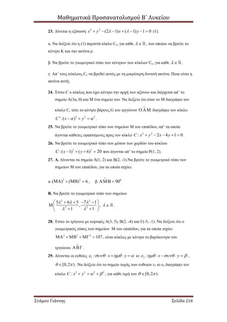 Μαθηματικά Προσανατολισμού Β΄ Λυκείου
Στάμου Γιάννης Σελίδα 218
23. Δίνεται η εξίσωση 2 2
(2 1) ( 1) 1 0x y x y        (1).
α. Να δείξετε ότι η (1) παριστά κύκλο Cλ, για κάθε  , του οποίου να βρείτε το
κέντρο Κ και την ακτίνα ρ.
β. Να βρείτε το γεωμετρικό τόπο των κέντρων των κύκλων Cλ, για κάθε  .
γ. Απ’ τους κύκλους Cλ να βρεθεί αυτός με τη μικρότερη δυνατή ακτίνα. Ποια είναι η
ακτίνα αυτή;
24. Έστω C ο κύκλος που έχει κέντρο την αρχή των αξόνων και διέρχεται απ’ το
σημείο Α(3α, 0) και Μ ένα σημείο του. Να δείξετε ότι όταν το Μ διαγράφει τον
κύκλο C, τότε το κέντρο βάρους G του τριγώνου  διαγράφει τον κύκλο
2 2 2
':( )C x y    .
25. Να βρείτε το γεωμετρικό τόπο των σημείων Μ του επιπέδου, απ’ τα οποία
άγονται κάθετες εφαπτόμενες προς τον κύκλο 2 2
: 2 4 1 0C x y x y     .
26. Να βρείτε το γεωμετρικό τόπο των μέσων των χορδών του κύκλου
2 2
:( 1) ( 6) 20C x y    που άγονται απ’ το σημείο Ρ(1, 2).
27. Α. Δίνονται τα σημεία Α(1, 2) και Β(2, -1).Να βρείτε το γεωμετρικό τόπο των
σημείων Μ του επιπέδου, για τα οποία ισχύει:
α. 2 2
( ) ( ) 6    , β. 0
90

 
Β. Να βρείτε το γεωμετρικό τόπο των σημείων
2 2
2 2
5 6 5 7 1
, ,
1 1
  

 
    
  
  
.
28. Έστω το τρίγωνο με κορυφές Α(3, 5), Β(2, -4) και Γ(-5, -1). Να δείξετε ότι ο
γεωμετρικός τόπος των σημείων Μ του επιπέδου, για τα οποία ισχύει
2 2 2
107      , είναι κύκλος με κέντρο το βαρύκεντρο του
τριγώνου  .
29. Δίνονται οι ευθείες 1 : x y       κι 2 : x y       ,
[0,2 )  . Να δείξετε ότι το σημείο τομής των ευθειών ε1 κι ε2 διαγράφει τον
κύκλο 2 2 2 2
:C x y     , για κάθε τιμή του [0,2 )  .
 