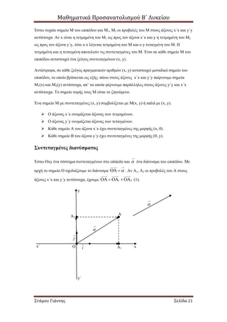 Μαθηματικά Προσανατολισμού Β΄ Λυκείου
Στάμου Γιάννης Σελίδα 21
Έστω τυχαίο σημείο Μ του επιπέδου και Μ1, Μ2 οι προβολές του Μ στους άξονες x΄x και y΄y
αντίστοιχα. Αν x είναι η τετμημένη του Μ1 ως προς τον άξονα x΄x και y η τετμημένη του Μ2
ως προς τον άξονα y΄y, τότε ο x λέγεται τετμημένη του Μ και ο y τεταγμένη του Μ. Η
τετμημένη και η τεταγμένη αποτελούν τις συντεταγμένες του Μ. Έτσι σε κάθε σημείο Μ του
επιπέδου αντιστοιχεί ένα ζεύγος συντεταγμένων (x, y).
Αντίστροφα, σε κάθε ζεύγος πραγματικών αριθμών (x, y) αντιστοιχεί μοναδικό σημείο του
επιπέδου, το οποίο βρίσκεται ως εξής: πάνω στους άξονες x΄x και y΄y παίρνουμε σημεία
Μ1(x) και Μ2(y) αντίστοιχα, απ’ τα οποία φέρνουμε παράλληλες στους άξονες y΄y και x΄x
αντίστοιχα. Το σημείο τομής τους Μ είναι το ζητούμενο.
Ένα σημείο Μ με συντεταγμένες (x, y) συμβολίζεται με Μ(x, y) ή απλά με (x, y).
 Ο άξονας x΄x ονομάζεται άξονας των τετμημένων.
 Ο άξονας y΄y ονομάζεται άξονας των τεταγμένων.
 Κάθε σημείο Α του άξονα x΄x έχει συντεταγμένες της μορφής (x, 0).
 Κάθε σημείο Β του άξονα y΄y έχει συντεταγμένες της μορφής (0, y).
Συντεταγμένες διανύσματος
Έστω Οxy ένα σύστημα συντεταγμένων στο επίπεδο και  ένα διάνυσμα του επιπέδου. Με
αρχή το σημείο Ο σχεδιάζουμε το διάνυσμα   . Αν Α1, Α2 οι προβολές του Α στους
άξονες x΄x και y΄y αντίστοιχα, έχουμε: 1 2    (1).

Ο
Α
Α1
Α2
xx΄
y
y΄

i
j
 