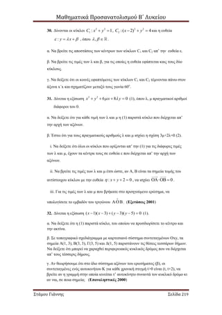Μαθηματικά Προσανατολισμού Β΄ Λυκείου
Στάμου Γιάννης Σελίδα 219
30. Δίνονται οι κύκλοι 2 2
1 : 1C x y  , 2 2
2 :( 2) 4C x y   και η ευθεία
: y x    , όπου ,   .
α. Να βρείτε τις αποστάσεις των κέντρων των κύκλων C1 και C2 απ’ την ευθεία ε.
β. Να βρείτε τις τιμές των λ και β, για τις οποίες η ευθεία εφάπτεται καις τους δύο
κύκλους.
γ. Να δείξετε ότι οι κοινές εφαπτόμενες των κύκλων C1 και C2 τέμνονται πάνω στον
άξονα x΄x και σχηματίζουν μεταξύ τους γωνία 60ο
.
31. Δίνεται η εξίσωση 2 2
6 8 0x y x y     (1), όπου λ, μ πραγματικοί αριθμοί
διάφοροι του 0.
α. Να δείξετε ότι για κάθε τιμή των λ και μ η (1) παριστά κύκλο που διέρχεται απ’
την αρχή των αξόνων.
β. Έστω ότι για τους πραγματικούς αριθμούς λ και μ ισχύει η σχέση 3μ+2λ=0 (2).
i. Να δείξετε ότι όλοι οι κύκλοι που ορίζονται απ’ την (1) για τις διάφορες τιμές
των λ και μ, έχουν τα κέντρα τους σε ευθεία ε που διέρχεται απ’ την αρχή των
αξόνων.
ii. Να βρείτε τις τιμές των λ και μ έτσι ώστε, αν Α, Β είναι τα σημεία τομής του
αντίστοιχου κύκλου με την ευθεία : 2 0x y    , να ισχύει 0  .
iii. Για τις τιμές των λ και μ που βρήκατε στο προηγούμενο ερώτημα, να
υπολογίσετε το εμβαδόν του τριγώνου . (Εξετάσεις 2001)
32. Δίνεται η εξίσωση ( 1)( 3) ( 3)( 5) 0x x y y      (1).
α. Να δείξετε ότι η (1) παριστά κύκλο, του οποίου να προσδιορίσετε το κέντρο και
την ακτίνα.
β. Σε τοπογραφικό σχεδιάγραμμα με καρτεσιανό σύστημα συντεταγμένων Οxy, τα
σημεία Α(1, 3), Β(3, 3), Γ(3, 5) και Δ(1, 5) παριστάνουν τις θέσεις τεσσάρων δήμων.
Να δείξετε ότι μπορεί να χαραχθεί περιφερειακός κυκλικός δρόμος που να διέρχεται
απ’ τους τέσσερις δήμους.
γ. Αν θεωρήσουμε ότι στο ίδιο σύστημα αξόνων του ερωτήματος (β), οι
συντεταγμένες ενός αυτοκινήτου Κ για κάθε χρονική στιγμή t>0 είναι (t, t+2), να
βρείτε αν η γραμμή στην οποία κινείται τ’ αυτοκίνητο συναντά τον κυκλικό δρόμο κι
αν ναι, σε ποια σημεία; (Επαναληπτικές 2000)
 