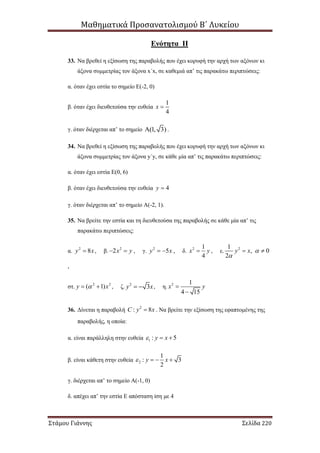 Μαθηματικά Προσανατολισμού Β΄ Λυκείου
Στάμου Γιάννης Σελίδα 220
Ενότητα II
33. Να βρεθεί η εξίσωση της παραβολής που έχει κορυφή την αρχή των αξόνων κι
άξονα συμμετρίας τον άξονα x΄x, σε καθεμιά απ’ τις παρακάτω περιπτώσεις:
α. όταν έχει εστία το σημείο Ε(-2, 0)
β. όταν έχει διευθετούσα την ευθεία
1
4
x 
γ. όταν διέρχεται απ’ το σημείο (1, 3) .
34. Να βρεθεί η εξίσωση της παραβολής που έχει κορυφή την αρχή των αξόνων κι
άξονα συμμετρίας τον άξονα y΄y, σε κάθε μία απ’ τις παρακάτω περιπτώσεις:
α. όταν έχει εστία Ε(0, 6)
β. όταν έχει διευθετούσα την ευθεία 4y 
γ. όταν διέρχεται απ’ το σημείο Α(-2, 1).
35. Να βρείτε την εστία και τη διευθετούσα της παραβολής σε κάθε μία απ’ τις
παρακάτω περιπτώσεις:
α. 2
8y x , β. 2
2x y  , γ. 2
5y x  , δ. 2 1
4
x y , ε. 21
, 0
2
y x 

 
,
στ. 2 2
( 1)y x  , ζ. 2
3y x  , η. 2 1
4 15
x y

36. Δίνεται η παραβολή 2
: 8C y x . Να βρείτε την εξίσωση της εφαπτομένης της
παραβολής, η οποία:
α. είναι παράλληλη στην ευθεία 1 : 5y x  
β. είναι κάθετη στην ευθεία 2
1
: 3
2
y x   
γ. διέρχεται απ’ το σημείο Α(-1, 0)
δ. απέχει απ’ την εστία Ε απόσταση ίση με 4
 