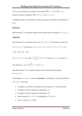 Μαθηματικά Προσανατολισμού Β΄ Λυκείου
Στάμου Γιάννης Σελίδα 22
Αν (x, y) οι συντεταγμένες του σημείου Α, τότε ισχύει 1 x i   και 2 y i   .
Επομένως η σχέση (1) γράφεται: x i y j x i y j          .
Αποδείχθηκε λοιπόν ότι το διάνυσμα  αποτελεί γραμμικό συνδυασμό των διανυσμάτων i
και j .
Πρόταση
Κάθε διάνυσμα  του επιπέδου γράφεται κατά μοναδικό τρόπο στη μορφή x i y j     .
Απόδειξη
Έστω διάνυσμα  του επιπέδου τέτοιο, ώστε x i y j     . Έστω επίσης ότι ισχύει και
' '
x i y j     . Τότε θα είναι: ' ' ' '
x i y j x i y j x i x i y j y j               
   ' '
x x i y y j      .
Αν ' '
0x x x x    , οπότε
'
'
/ /
y y
i j i j
x x

  

. Άτοπο, διότι i j , συνεπώς x=x΄.
Τότε έχουμε  
0
' ' '
0 0
j
y y j y y y y

        .
Άρα κάθε διάνυσμα  του επιπέδου γράφεται κατά μοναδικό τρόπο στη μορφή
x i y j     .
Τα διανύσματα x i και y j λέγονται συνιστώσες του διανύσματος  κατά τη διεύθυνση
των i και j αντίστοιχα.
 Οι αριθμοί x, y λέγονται συντεταγμένες του διανύσματος  στο σύστημα Οxy.
 Ο αριθμός x λέγεται τετμημένη του διανύσματος  .
 Ο αριθμός y λέγεται τεταγμένη του διανύσματος  .
 Κάθε διάνυσμα x i y j     θα συμβολίζεται  ,x y  .
 Είναι  1,0i  και  0,1j  .
 