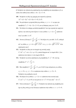 Μαθηματικά Προσανατολισμού Β΄ Λυκείου
Στάμου Γιάννης Σελίδα 233
β. Να βρείτε την εξίσωση της εφαπτομένης της υπερβολής που περιγράφει η (1), η
οποία είναι κάθετη στην ευθεία :6 2 1 0x y    .
109. Να βρείτε το είδος της γραμμής που παριστά η εξίσωση
2 2
( 1) ( 1) 1 0x y x        , .
110. Να μελετήσετε τη σχετική θέση της ευθείας : y x   ως προς την
παραβολή 2
: 4 2 2 0C y y x    , για τις διάφορες τιμές του  .
111. Να δείξετε ότι υπάρχει μοναδική παραβολή C που έχει κορυφή την αρχή των
αξόνων, την εστία της στον άξονα x΄x και η ευθεία
1
: y x 

  εφάπτεται
στη C για κάθε  
 .
112. Δίνεται η έλλειψη
2 2
2 2
: 1
x y
C
 
  . Να δείξετε ότι, για κάθε  , καθεμιά
απ’ τις ευθείες 2 2 2
1 : y x       κι 2 2 2
2 : y x       είναι
εφαπτομένη της C.
113. Να βρεθεί το είδος και τα στοιχεία της κωνικής τομής
2 2
: 4 0C x y x y       , η οποία διέρχεται απ’ το σημείο Μ(-1, 2) κι
εφάπτεται στον άξονα x΄x στο σημείο Ο(0, 0).
114. Να βρείτε τις κοινές εφαπτόμενες της παραβολής 2
: 8C y x και της
υπερβολής
2
2
': 1
3
y
C x   .
115. Μια υπερβολή
2 2
2 2
: 1
x y
C
 
  , με α>0, β>0, έχει ασύμπτωτες τις ευθείες
1 : 3y x  , 2 : 3y x   κι εφάπτεται στην ευθεία : 5 8y x   .
Να βρείτε τους αριθμούς α και β.
116. Να δείξετε ότι η ευθεία : y x    εφάπτεται στην κωνική τομή
2 2
: 1C x y   , 0  , αν και μόνο αν 2
0   και 2 2
( 1)    .
117. Έστω η έλλειψη
2 2
: 1
25 16
x y
C   . Να βρείτε την εξίσωση της υπερβολής που
έχει τις ίδιες εστίες με την έλλειψη κι εφάπτεται στην ευθεία : 1 0x y    .
 