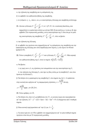 Μαθηματικά Προσανατολισμού Β΄ Λυκείου
Στάμου Γιάννης Σελίδα 240
α. την εξίσωση της υπερβολής και τις ασύμπτωτές της
β. το εμβαδόν του ορθογωνίου βάσης της υπερβολής
γ. το γινόμενο 1 2  , όπου ε1 κι ε2 οι εκκεντρότητες έλλειψης και υπερβολής αντίστοιχα.
21. Δίνεται η έλλειψη
2 2
2 2
: 1, 0
x y
C  
 
    . Αν ο κυκλικός δακτύλιος, που
σχηματίζουν οι ομόκεντροι κύκλοι με κέντρο Ο(0, 0) και ακτίνες ρ1=α και ρ2=β, έχει
εμβαδόν 25π τετραγωνικές μονάδες, ενώ η εκκεντρότητα της C είναι ίση με το μισό
της εκκεντρότητας της υπερβολής
2 2
': 1
9 16
x y
C   , τότε να βρείτε:
α. την εξίσωση της έλλειψης
β. το εμβαδόν του τριγώνου που σχηματίζεται απ’ τις ασύμπτωτες της υπερβολής και την
εφαπτομένη της έλλειψης που είναι παράλληλη στον άξονα y΄y και τέμνει τον θετικό
ημιάξονα Οx.
22. Έστω η υπερβολή
2 2
1 2 2
: 1
y x
C
 
  και η έλλειψη
2 2
2 : 1
36 100
x y
C   . Μία κορυφή
του ορθογωνίου βάσης της C1 είναι το σημείο  2 2, 2 2  .
α. Να βρείτε:
i. τις τιμές των κ, λ, τις εξισώσεις των ασυμπτώτων και την εκκεντρότητα της C1
ii. την εξίσωση της έλλειψης C3, που έχει τις ίδιες εστίες με τη υπερβολή C1 και είναι
όμοια με τη έλλειψη C2.
β. Να δείξετε ότι η εφαπτομένη της υπερβολής C1 στο σημείο της Α(-3, -1) εφάπτεται
στην κωνική που ορίζεται απ’ τις παραμετρικές εξισώσεις
4 10
5
x  ,
4 10
5
y  , [0,2 )  .
23. Έστω αριθμός 0  .
α. Να δείξετε ότι, όταν το λ μεταβάλλεται στο , οι κωνικές τομές που περιγράφονται
απ’ την εξίσωση 2 2 2
(2 1) 3( 1) 0x y x          (1) διέρχονται από 3 σταθερά
σημεία.
β. Ποια κωνική τομή προκύπτει απ’ την (1) για
1
4
  ;
γ. Για ποια τιμή του 0  το εμβαδόν του σχηματιζόμενου απ’ τα τρία σταθερά σημεία
τριγώνου είναι ίσο με 32 τετραγωνικές μονάδες;
 
