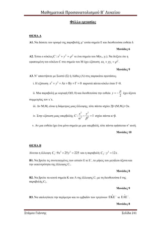 Μαθηματικά Προσανατολισμού Β΄ Λυκείου
Στάμου Γιάννης Σελίδα 241
Φύλλο εργασίας
ΘΕΜΑ Α
Α1. Να δώσετε τον ορισμό της παραβολής μ’ εστία σημείο Ε και διευθετούσα ευθεία δ.
Μονάδες 6
Α2. Έστω ο κύκλος 2 2 2
:C x y   κι ένα σημείο του Μ(x1, y1). Να δείξετε ότι η
εφαπτομένη του κύκλου C στο σημείο του Μ έχει εξίσωση 2
1 1xx yy   .
Μονάδες 9
Α3. Ν’ απαντήσετε με Σωστό (Σ) ή Λάθος (Λ) στις παρακάτω προτάσεις.
i. Η εξίσωση 2 2
0x y x y        παριστά πάντα κύκλο όταν Γ<0.
ii. Μια παραβολή με κορυφή Ο(0, 0) και διευθετούσα την ευθεία
2
p
y   έχει άξονα
συμμετρίας τον x΄x.
iii. Αν Μ1Μ2 είναι η διάμετρος μιας έλλειψης, τότε πάντα ισχύει 2β<(Μ1Μ2)<2α.
iv. Στην εξίσωση μιας υπερβολής
2 2
2 2
: 1
x y
C
 
  ισχύει πάντα α>β.
v. Αν μια ευθεία έχει ένα μόνο σημείο με μια υπερβολή, τότε πάντα εφάπτεται σ’ αυτή.
Μονάδες 10
ΘΕΜΑ Β
Δίνεται η έλλειψη 2 2
1 :9 25 225C x y  και η παραβολή 2
2 : 12C y x .
Β1. Να βρείτε τις συντεταγμένες των εστιών Ε κι Ε΄, το μήκος του μεγάλου άξονα και
την εκκεντρότητα της έλλειψης C1.
Μονάδες 8
Β2. Να βρείτε τα κοινά σημεία Κ και Λ της έλλειψης C1 με τη διευθετούσα δ της
παραβολής C2.
Μονάδες 9
Β3. Να υπολογίσετε την περίμετρο και το εμβαδόν των τριγώνων ΄ κι ΄ .
Μονάδες 8
 