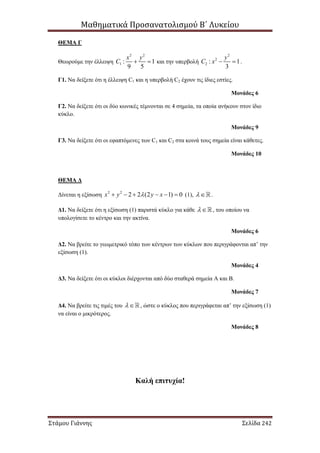 Μαθηματικά Προσανατολισμού Β΄ Λυκείου
Στάμου Γιάννης Σελίδα 242
ΘΕΜΑ Γ
Θεωρούμε την έλλειψη
2 2
1 : 1
9 5
x y
C   και την υπερβολή
2
2
2 : 1
3
y
C x   .
Γ1. Να δείξετε ότι η έλλειψη C1 και η υπερβολή C2 έχουν τις ίδιες εστίες.
Μονάδες 6
Γ2. Να δείξετε ότι οι δύο κωνικές τέμνονται σε 4 σημεία, τα οποία ανήκουν στον ίδιο
κύκλο.
Μονάδες 9
Γ3. Να δείξετε ότι οι εφαπτόμενες των C1 και C2 στα κοινά τους σημεία είναι κάθετες.
Μονάδες 10
ΘΕΜΑ Δ
Δίνεται η εξίσωση 2 2
2 2 (2 1) 0x y y x      (1),  .
Δ1. Να δείξετε ότι η εξίσωση (1) παριστά κύκλο για κάθε  , του οποίου να
υπολογίσετε το κέντρο και την ακτίνα.
Μονάδες 6
Δ2. Να βρείτε το γεωμετρικό τόπο των κέντρων των κύκλων που περιγράφονται απ’ την
εξίσωση (1).
Μονάδες 4
Δ3. Να δείξετε ότι οι κύκλοι διέρχονται από δύο σταθερά σημεία Α και Β.
Μονάδες 7
Δ4. Να βρείτε τις τιμές του  , ώστε ο κύκλος που περιγράφεται απ’ την εξίσωση (1)
να είναι ο μικρότερος.
Μονάδες 8
Καλή επιτυχία!
 