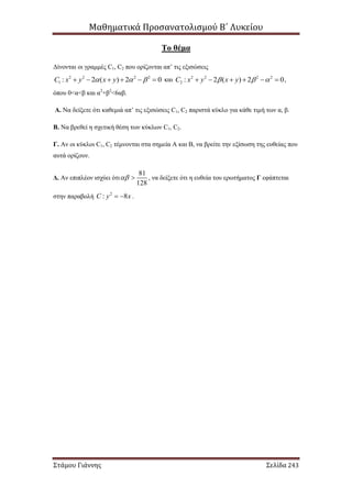 Μαθηματικά Προσανατολισμού Β΄ Λυκείου
Στάμου Γιάννης Σελίδα 243
Το θέμα
Δίνονται οι γραμμές C1, C2 που ορίζονται απ’ τις εξισώσεις
2 2 2 2
1 : 2 ( ) 2 0C x y x y        και 2 2 2 2
2 : 2 ( ) 2 0C x y x y        ,
όπου 0<α<β και α2
+β2
<6αβ.
Α. Να δείξετε ότι καθεμιά απ’ τις εξισώσεις C1, C2 παριστά κύκλο για κάθε τιμή των α, β.
Β. Να βρεθεί η σχετική θέση των κύκλων C1, C2.
Γ. Αν οι κύκλοι C1, C2 τέμνονται στα σημεία Α και Β, να βρείτε την εξίσωση της ευθείας που
αυτά ορίζουν.
Δ. Αν επιπλέον ισχύει ότι
81
128
  , να δείξετε ότι η ευθεία του ερωτήματος Γ εφάπτεται
στην παραβολή 2
: 8C y x  .
 