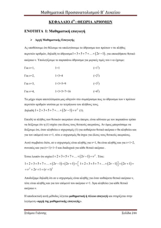 Μαθηματικά Προσανατολισμού Β΄ Λυκείου
Στάμου Γιάννης Σελίδα 244
ΚΕΦΑΛΑΙΟ 4Ο
: ΘΕΩΡΙΑ ΑΡΙΘΜΩΝ
ΕΝΟΤΗΤΑ Ι: Μαθηματική επαγωγή
 Αρχή Μαθηματικής Επαγωγής
Ας υποθέσουμε ότι θέλουμε να υπολογίσουμε το άθροισμα των πρώτων ν σε πλήθος
περιττών αριθμών, δηλαδή το άθροισμα  1 3 5 7 2 1     , για οποιοδήποτε θετικό
ακέραιο ν. Υπολογίζουμε το παραπάνω άθροισμα για μερικές τιμές του ν κι έχουμε:
Για ν=1, 1=1 (=12
)
Για ν=2, 1+3=4 (=22
)
Για ν=3, 1+3+5=9 (=32
)
Για ν=4, 1+3+5+7=16 (=42
)
Τα μέχρι τώρα αποτελέσματα μας οδηγούν στο συμπέρασμα πως το άθροισμα των ν πρώτων
περιττών αριθμών ισούται με το τετράγωνο του πλήθους τους.
Δηλαδή:   2
1 2 3 5 7 2 1        (1).
Επειδή το πλήθος των θετικών ακεραίων είναι άπειρο, είναι αδύνατο με τον παραπάνω τρόπο
να δείξουμε ότι η (1) ισχύει για όλους τους θετικούς ακεραίους. Αν όμως μπορούσαμε να
δείξουμε ότι, όταν αληθεύει ο ισχυρισμός (1) για αυθαίρετο θετικό ακέραιο ν θα αληθεύει και
για τον επόμενό του ν+1, τότε ο ισχυρισμός θα ίσχυε για όλους τους θετικούς ακεραίους.
Αυτό συμβαίνει διότι, αν ο ισχυρισμός είναι αληθής για ν=1, θα είναι αληθής και για ν+1=2,
συνεπώς και για (ν+1)+1=3 και διαδοχικά για κάθε θετικό ακέραιο .
Έστω λοιπόν ότι ισχύει   2
1 2 3 5 7 2 1        . Τότε:
       
2 2
1 2 3 5 7 2 1 2 1 1 2 3 5 7 2 1 2 1
2 1 ( 1)
   
  
                  
    
 
Αποδείξαμε δηλαδή ότι αν ο ισχυρισμός είναι αληθής για έναν αυθαίρετο θετικό ακέραιο ν,
τότε είναι αληθής και για τον επόμενό του ακέραιο ν+1. Άρα αληθεύει για κάθε θετικό
ακέραιο ν.
Η αποδεικτική αυτή μέθοδος λέγεται μαθηματική ή τέλεια επαγωγή και στηρίζεται στην
λεγόμενη «αρχή της μαθηματικής επαγωγής».
 