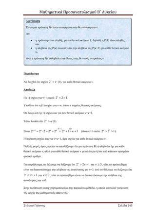 Μαθηματικά Προσανατολισμού Β΄ Λυκείου
Στάμου Γιάννης Σελίδα 245
Παράδειγμα
Να δειχθεί ότι ισχύει 2
 (1), για κάθε θετικό ακέραιο ν.
Απόδειξη
Η (1) ισχύει για ν=1, αφού 1
2 2 1  .
Υποθέτω ότι η (1) ισχύει για ν=κ, όπου κ τυχαίος θετικός ακέραιος.
Θα δείξω ότι η (1) ισχύει και για τον θετικό ακέραιο ν=κ+1.
Έστω λοιπόν ότι 2
 (2).
Είναι
(2)2 1
1
2 2 2 2 2 2 1 1

    



        (είναι κ>1 οπότε 1
2 2 1
  ).
Η πρόταση ισχύει και για ν=κ+1, άρα ισχύει για κάθε θετικό ακέραιο ν.
Πολλές φορές όμως πρέπει να αποδείξουμε ότι μια πρόταση Ρ(ν) αληθεύει όχι για κάθε
θετικό ακέραιο ν, αλλά για κάθε θετικό ακέραιο ν μεγαλύτερο ή ίσο από κάποιον ορισμένο
φυσικό αριθμό.
Για παράδειγμα, αν θέλουμε να δείξουμε ότι 2 2 1
  για 3  , τότε το πρώτο βήμα
είναι να διαπιστώσουμε την αλήθεια της ανισότητας για ν=3, ενώ αν θέλουμε να δείξουμε ότι
3 2 1
  για 0  , τότε το πρώτο βήμα είναι να διαπιστώσουμε την αλήθεια της
ανισότητας για ν=0.
Στην περίπτωση αυτή χρησιμοποιούμε την παρακάτω μέθοδο, η οποία αποτελεί γενίκευση
της αρχής της μαθηματικής επαγωγής.
Διατύπωση
Έστω μια πρόταση Ρ(ν) που αναφέρεται στο θετικό ακέραιο ν.
Αν:
 η πρόταση είναι αληθής για το θετικό ακέραιο 1, δηλαδή η Ρ(1) είναι αληθής,
και
 η αλήθεια της Ρ(κ) συνεπάγεται την αλήθεια της Ρ(κ+1) για κάθε θετικό ακέραιο
κ,
τότε η πρόταση Ρ(ν) αληθεύει για όλους τους θετικούς ακεραίους ν.
 