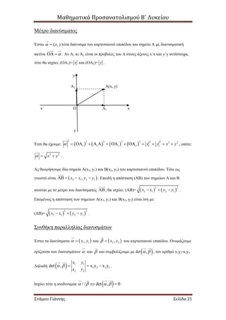 Μαθηματικά Προσανατολισμού Β΄ Λυκείου
Στάμου Γιάννης Σελίδα 25
Μέτρο διανύσματος
Έστω ( , )x y  ένα διάνυσμα του καρτεσιανού επιπέδου και σημείο Α με διανυσματική
ακτίνα   . Αν Α1 κι Α2 είναι οι προβολές του Α στους άξονες x΄x και y΄y αντίστοιχα,
τότε θα ισχύει: (ΟΑ1)= x και (ΟΑ2)= y .
y
A2 Α(x, y)
x΄ Ο A1 x
y
Έτσι θα έχουμε:        
2 2 22 2 2 2 2 2
1 1 1 2 x y x y              , οπότε:
2 2
x y   .
Ας θεωρήσουμε δύο σημεία Α(x1, y1) και Β(x2, y2) του καρτεσιανού επιπέδου. Τότε ως
γνωστό είναι  2 1 2 1,x x y y    . Επειδή η απόσταση (ΑΒ) των σημείων Α και Β
ισούται με το μέτρο του διανύσματος  , θα ισχύει: (ΑΒ)=    
2 2
2 1 2 1x x y y   .
Επομένως η απόσταση των σημείων Α(x1, y1) και Β(x2, y2) είναι ίση με:
(ΑΒ)=    
2 2
2 1 2 1x x y y   .
Συνθήκη παραλληλίας διανυσμάτων
Έστω τα διανύσματα  1 1,x y  και  2 2,x y  του καρτεσιανού επιπέδου. Ονομάζουμε
ορίζουσα των διανυσμάτων  και  και συμβολίζουμε με det ,  , τον αριθμό x1y2-x2y1.
Δηλαδή   1 1
1 2 2 1
2 2
det , x y x y
x y
x y
     .
Ισχύει τότε η ισοδυναμία:  / / det , 0     .
 
