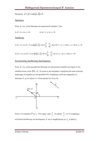 Μαθηματικά Προσανατολισμού Β΄ Λυκείου
Στάμου Γιάννης Σελίδα 26
Προφανώς / /  det , 0    .
Πρόταση
Έστω ( , )x y  ένα διάνυσμα του καρτεσιανού επιπέδου. Τότε:
i) '
/ / 0x x y   , ii) '
/ / 0y y x  
Απόδειξη
i)  '
/ / / / det , 0 0 0 1 0 0 0
1 0
x y
x x i i x y y y                
ii)  '
/ / / / det , 0 0 1 0 0 0
0 1
x y
y y j j x y x             
Συντελεστής διεύθυνσης διανύσματος
Έστω ( , )x y  ένα μη-μηδενικό διάνυσμα του καρτεσιανού επιπέδου και σημείο Α του
επιπέδου τέτοιο, ώστε   . Τη γωνία φ, που διαγράφει ο ημιάξονας Οx κατά τη θετική
φορά μέχρι να συμπέσει με την ημιευθεία ΟΑ, ονομάζουμε γωνία που σχηματίζει το
διάνυσμα  με τον άξονα x΄x. Είναι φανερό ότι: 0φ<2π.
Έστω x  0, δηλαδή / / '
y y . Τότε ισχύει: εφφ=
y
x
. Το πηλίκο
y
x
, x  0, ονομάζουμε
συντελεστή διεύθυνσης του διανύσματος  και το συμβολίζουμε με 
 ή απλώς λ.

A(x, y)
φ
x΄ x
y
y΄
Ο
 