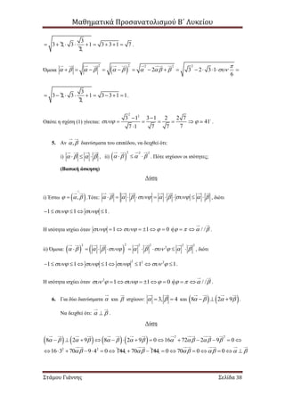 Μαθηματικά Προσανατολισμού Β΄ Λυκείου
Στάμου Γιάννης Σελίδα 38
3
3 2 3 1 3 3 1 7
2
         .
Όμοια  
22 22 2
2 3 2 3 1
6

                      
3
3 2 3 1 3 3 1 1
2
         .
Οπότε η σχέση (1) γίνεται:
2
2
3 1 3 1 2 2 7
41
77 1 7 7
 
 
    

.
5. Αν ,  διανύσματα του επιπέδου, να δειχθεί ότι:
i)       , ii)  
2 2 2
      . Πότε ισχύουν οι ισότητες;
(Βασική άσκηση)
Λύση
i) Έστω  ,  

 .Τότε:                   , διότι
1 1 1      .
Η ισότητα ισχύει όταν 1 1 0 / /ή              .
ii) Όμοια:    
22 2 2 2 2
2
                   , διότι
2 2 2
1 1 1 1 1             .
Η ισότητα ισχύει όταν 2
1 1 0 / /ή               .
6. Για δύο διανύσματα  και  ισχύουν: 3, 4   και    8 2 9      .
Να δειχθεί ότι:   .
Λύση
       
2 2
8 2 9 8 2 9 0 16 72 2 9 0                        
2 2
16 3 70 9 4 0 144       70 144  0 70 0 0         
 