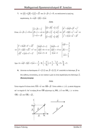 Μαθηματικά Προσανατολισμού Β΄ Λυκείου
Στάμου Γιάννης Σελίδα 39
7. Αν 1, 2, 2     και 0     , να υπολογιστεί η τιμή της
παράστασης 2 3      .
Λύση
Είναι:
   
   
   
2 2
2 2 2
2 2 2 2 2
2 2 2
2 2
2
0 2
2
        
            
        
             
                 
  
           
2
2 2
2
2 2
2
2 2
3
1 2 2 2 22 5 2 2 3
5
2 2 2 1 2 6 1 2 5
2
2 3 4 2 12 2 1 2 1
2

  
   
 


               
               
   
         

.
Άρα
3 5 1 3
2 3 2 3
2 2 2 2
  
 
             
 
3
5
2
  5 .
8. Δίνονται τα διανύσματα  3,1  και  1,2  . Ν’ αναλυθεί το διάνυσμα  σε
δύο κάθετες συνιστώσες, εκ των οποίων η μία να είναι παράλληλη στο διάνυσμα  .
(Βασική άσκηση)
Λύση
Έστω σημείο Ο τέτοιο ώστε   και   . Έστω ευθεία   , η οποία διέρχεται
απ’ το σημείο Ο. Απ’ το πέρας Β του  φέρνουμε τις 1   και 2   κι έστω
1 1  και 2 2  .
ε
Ο


Β
Β1
Β2

1
2
 
