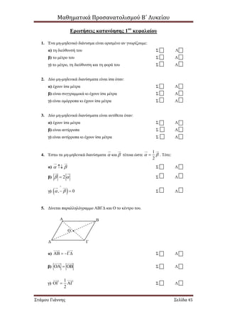 Μαθηματικά Προσανατολισμού Β΄ Λυκείου
Στάμου Γιάννης Σελίδα 45
Ερωτήσεις κατανόησης 1ου
κεφαλαίου
1. Ένα μη-μηδενικό διάνυσμα είναι ορισμένο αν γνωρίζουμε:
α) τη διεύθυνσή του Σ Λ
β) το μέτρο του Σ Λ
γ) το μέτρο, τη διεύθυνση και τη φορά του Σ Λ
2. Δύο μη-μηδενικά διανύσματα είναι ίσα όταν:
α) έχουν ίσα μέτρα Σ Λ
β) είναι συγγραμμικά κι έχουν ίσα μέτρα Σ Λ
γ) είναι ομόρροπα κι έχουν ίσα μέτρα Σ Λ
3. Δύο μη-μηδενικά διανύσματα είναι αντίθετα όταν:
α) έχουν ίσα μέτρα Σ Λ
β) είναι αντίρροπα Σ Λ
γ) είναι αντίρροπα κι έχουν ίσα μέτρα Σ Λ
4. Έστω τα μη-μηδενικά διανύσματα  και  τέτοια ώστε
1
2
  . Τότε:
α)   Σ Λ
β) 2  Σ Λ
γ)  , 0 

  Σ Λ
5. Δίνεται παραλληλόγραμμο ΑΒΓΔ και Ο το κέντρο του.
α)    Σ Λ
β)    Σ Λ
γ)
1
2
   Σ Λ
Α Β
Ο
ΓΔ
 