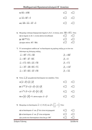 Μαθηματικά Προσανατολισμού Β΄ Λυκείου
Στάμου Γιάννης Σελίδα 46
δ) 2   Σ Λ
ε) 0   Σ Λ
στ) 0     Σ Λ
6. Θεωρούμε τέσσερα διαφορετικά σημεία Α, Β, Γ, Δ τέτοια, ώστε 3   . Τότε:
α) τα σημεία Α, Β, Γ, Δ είναι πάντα συνευθειακά Σ Λ
β)    Σ Λ
γ) ισχύει πάντα / /  Σ Λ
7. Ν’ αντιστοιχίσετε καθένα απ’ τα διανύσματα της πρώτης στήλης με το ίσο του
διάνυσμα της δεύτερης στήλης.
1    1 2  
2   2 0 
3    3  
4   4 2  
5   5  
8. Έστω ,  μη-μηδενικά διανύσματα του επιπέδου. Τότε:
α)       Σ Λ
β)           Σ Λ
γ)           Σ Λ
δ) αν 0   , πάντα ισχύει   Σ Λ
9. Θεωρούμε τα διανύσματα  21,6   και
7
, 1
2

 
  
 
. Τότε:
α) τα διανύσματα  και  δεν είναι συγγραμμικά Σ Λ
β) τα διανύσματα  και  είναι αντίρροπα Σ Λ
γ) η γωνία των διανυσμάτων είναι ίση με 180ο
Σ Λ
 