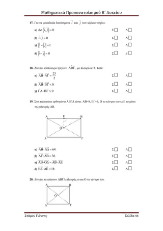 Μαθηματικά Προσανατολισμού Β΄ Λυκείου
Στάμου Γιάννης Σελίδα 48
17. Για τα μοναδιαία διανύσματα i και j των αξόνων ισχύει:
α)  det , 0i j  Σ Λ
β) 0i j  Σ Λ
γ) 1i j  Σ Λ
δ) 0i j  Σ Λ
18. Δίνεται ισόπλευρο τρίγωνο  , με πλευρά α=5. Τότε:
α)
25
2
  Σ Λ
β) 0  Σ Λ
γ) 0  Σ Λ
19. Στο παρακάτω ορθογώνιο ΑΒΓΔ είναι: ΑΒ=8, ΒΓ=6, Ο το κέντρο του κι Ε το μέσο
της πλευράς ΑΒ.
α) 64  Σ Λ
β) 36  Σ Λ
γ)    Σ Λ
δ) 16  Σ Λ
20. Δίνεται τετράγωνο ΑΒΓΔ πλευράς α και Ο το κέντρο του.
Α Β
Ο
ΓΔ
Α Ε Β
Ο
ΓΔ
 