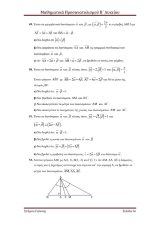 Μαθηματικά Προσανατολισμού Β΄ Λυκείου
Στάμου Γιάννης Σελίδα 56
49. Έστω τα μη-μηδενικά διανύσματα  και  , με   2
,
3

 

 κι ο ρόμβος ΑΒΓΔ με
3 3    και     .
α) Να δειχθεί ότι   .
β) Να εκφράσετε τα διανύσματα  και  ως γραμμικό συνδυασμό των
διανυσμάτων  και  .
γ) Αν 2    και 2    , να βρεθούν οι γωνίες του ρόμβου.
50. Έστω τα διανύσματα  και  τέτοια, ώστε: 2, 1   και  ,
3

 

 .
Έστω τρίγωνο  με 2 4 , 4 2         και Μ το μέσο της
πλευράς ΒΓ.
α) Να δειχθεί ότι: 1   .
β) Να βρεθούν τα διανύσματα  και  .
γ) Να υπολογιστούν τα μέτρα των διανυσμάτων  και  .
δ) Να υπολογιστεί το συνημίτονο της γωνίας των διανυσμάτων  και  .
51. Έστω τα διανύσματα  και  τέτοια, ώστε: 2, 1   και
   2 3      .
α) Να δειχθεί ότι: 1   .
β) Να βρεθεί η γωνία των διανυσμάτων  και  .
γ) Να δειχθεί ότι: 2 3      .
δ) Να βρεθεί η προβολή του διανύσματος 2 3v    στο διάνυσμα  .
52. Δίνεται τρίγωνο ΑΒΓ με Α(1, 1), Β(1, -3) και Γ(3, 1). Αν ΑΜ, ΑΔ, ΑΕ η διάμεσος ,
το ύψος και η διχοτόμος αντίστοιχα που άγονται απ’ την κορυφή Α, να βρεθούν τα
μέτρα των διανυσμάτων , ,   .
Α
ΓΜΕΔΒ
 