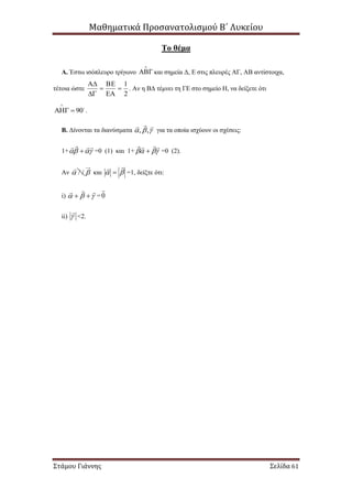 Μαθηματικά Προσανατολισμού Β΄ Λυκείου
Στάμου Γιάννης Σελίδα 61
Το θέμα
Α. Έστω ισόπλευρο τρίγωνο  και σημεία Δ, Ε στις πλευρές ΑΓ, ΑΒ αντίστοιχα,
τέτοια ώστε
2
1






. Αν η ΒΔ τέμνει τη ΓΕ στο σημείο Η, να δείξετε ότι
90

  .
Β. Δίνονται τα διανύσματα 

,, για τα οποία ισχύουν οι σχέσεις:
1+ 

 =0 (1) και 1+ 

 =0 (2).
Αν / /  και 

 =1, δείξτε ότι:
i) 

 =0

ii) 

<2.
 