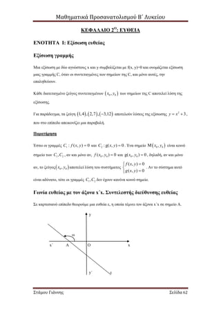 Μαθηματικά Προσανατολισμού Β΄ Λυκείου
Στάμου Γιάννης Σελίδα 62
ΚΕΦΑΛΑΙΟ 2Ο
: ΕΥΘΕΙΑ
ΕΝΟΤΗΤΑ Ι: Εξίσωση ευθείας
Εξίσωση γραμμής
Μια εξίσωση με δύο αγνώστους x και y συμβολίζεται με f(x, y)=0 και ονομάζεται εξίσωση
μιας γραμμής C, όταν οι συντεταγμένες των σημείων της C, και μόνο αυτές, την
επαληθεύουν.
Κάθε διατεταγμένο ζεύγος συντεταγμένων  0 0,x y των σημείων της C αποτελεί λύση της
εξίσωσης.
Για παράδειγμα, τα ζεύγη      1,4 , 2,7 , 3,12 αποτελούν λύσεις της εξίσωσης 2
3y x  ,
που στο επίπεδο απεικονίζει μια παραβολή.
Παρατήρηση
Έστω οι γραμμές 1 : ( , ) 0C f x y  και 2 :g( , ) 0C x y  . Ένα σημείο  0 0,x y είναι κοινό
σημείο των 1 2,C C , αν και μόνο αν, 0 0( , ) 0f x y  και 0 0g( , ) 0x y  , δηλαδή, αν και μόνο
αν, το ζεύγος 0 0,x y αποτελεί λύση του συστήματος
( , ) 0
( , ) 0
f x y
g x y



. Αν το σύστημα αυτό
είναι αδύνατο, τότε οι γραμμές 1 2,C C δεν έχουν κανένα κοινό σημείο.
Γωνία ευθείας με τον άξονα x΄x. Συντελεστής διεύθυνσης ευθείας
Σε καρτεσιανό επίπεδο θεωρούμε μια ευθεία ε, η οποία τέμνει τον άξονα x΄x σε σημείο Α.
ω
x
y
x΄
y΄ ε
Α Ο
 