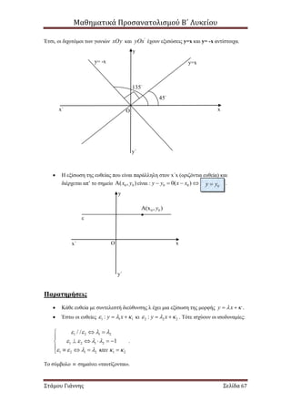Μαθηματικά Προσανατολισμού Β΄ Λυκείου
Στάμου Γιάννης Σελίδα 67
Έτσι, οι διχοτόμοι των γωνιών xOy και '
yOx έχουν εξισώσεις y=x και y= -x αντίστοιχα.
 Η εξίσωση της ευθείας που είναι παράλληλη στον x΄x (οριζόντια ευθεία) και
διέρχεται απ’ το σημείο 0 0( , )x y είναι : 0 00( )y y x x    .
Παρατηρήσεις
 Κάθε ευθεία με συντελεστή διεύθυνσης λ έχει μια εξίσωση της μορφής y x   .
 Έστω οι ευθείες 1 1 1: y x    κι 2 2 2: y x    . Τότε ισχύουν οι ισοδυναμίες:
1 2 1 2
1 2 1 2
1 2 1 2 1 2
/ /
1
   
   
      
 

    
    
.
Το σύμβολο  σημαίνει «ταυτίζονται».
45
135
y=xy= -x
O x
y
y΄
x΄
0y y

0 0(x , )y
O
ε
x
y
x΄
y΄
 