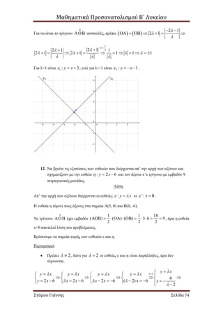 Μαθηματικά Προσανατολισμού Β΄ Λυκείου
Στάμου Γιάννης Σελίδα 74
Για να είναι το τρίγωνο

 ισοσκελές, πρέπει    
2 1
2 1




  

   
1
22 12 1 1
2 1 2 1 1 1 1


   
  


           
Για λ=1 είναι 1 : 3y x   , ενώ για λ=-1 είναι 2 : 1y x    .
12. Να βρείτε τις εξισώσεις των ευθειών που διέρχονται απ’ την αρχή των αξόνων και
σχηματίζουν με την ευθεία : 2 6y x   και τον άξονα x΄x τρίγωνο με εμβαδόν 9
τετραγωνικές μονάδες.
Λύση
Απ’ την αρχή των αξόνων διέρχονται οι ευθείες : y x  κι : 0΄ x  .
Η ευθεία η τέμνει τους άξονες στα σημεία Α(3, 0) και Β(0, -6).
Το τρίγωνο

 έχει εμβαδόν
1 1 18
( ) ( ) ( ) 3 6 9
2 2 2
           , άρα η ευθεία
x=0 αποτελεί λύση του προβλήματος.
Βρίσκουμε τα σημεία τομής των ευθειών ε και η.
Περιορισμοί
 Πρέπει 2  , διότι για 2  οι ευθείες ε και η είναι παράλληλες, άρα δεν
τέμνονται.
2
6
2 6 2 6 2 6 ( 2)x 6
2
y x
y x y x y x y x
y x x x x x x


   
  



       
        
                
ε1ε2
 