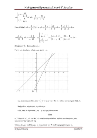 Μαθηματικά Προσανατολισμού Β΄ Λυκείου
Στάμου Γιάννης Σελίδα 75
6
6 62
( , )
6 2 2
2
y
x


 


  
    
   
 
Είναι
1 1 6 3
( ) 9 ( ) 9 3 9 6 9
2 2 2 2 2
 

 
               
 
1
2 0 22
9 9 1 1
2 2 22 2
1
2

     
    


      
          
        
 
(Η εξίσωση 0λ=-2 είναι αδύνατη.)
Για λ=1, η ζητούμενη ευθεία είναι η : y x  .
13. Δίνονται οι ευθείες
1
: 5
2
y x   κι : 3 5΄ y x   , καθώς και το σημείο Μ(2, 1).
Να βρεθεί η συμμετρική της ευθείας ε:
α. ως προς το σημείο Μ(2, 1), β. ως προς την ευθεία ε΄
Λύση
α. Τα σημεία Α(2, -4) και Β(4, -3) ανήκουν στην ευθεία ε, αφού οι συντεταγμένες τους
ικανοποιούν την εξίσωσή της.
Έστω Α΄(x1, y1) και Β΄(x2, y2) τα συμμετρικά των Α και Β ως προς το σημείο Μ.
ε η
 
