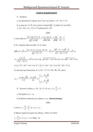 Μαθηματικά Προσανατολισμού Β΄ Λυκείου
Στάμου Γιάννης Σελίδα 88
Λυμένα παραδείγματα
1. Να βρείτε:
α. την απόσταση του σημείου Α(-2, 3) απ’ την ευθεία : 6 8 1 0x y   
β. τις τιμές του  για τις οποίες το σημείο Β(2, -1) απέχει απ’ την ευθεία
 : 1 2 1 0΄ x y        απόσταση d 3 .
Λύση
α. Είναι
 
2 2
6 2 8 3 1 12 24 1 35 35 7
d( , )
10 236 64 1006 ( 8)

        
     
 
β. Η ε΄ παριστά ευθεία για κάθε  , οπότε:
2 2
2( 1) 2 ( 1) 2 1
d( , ) 3 3
( 1)
΄
  

 
      
    
 
2 2   
2 2
1
3
2 1  

 
  
2 2
2
1
3 ( 1) 3 (2 2 1) 1 6 6 3
2 2 1

     
 
 
              
 
2 2 2 2 2
( 1) 6 6 3 2 1 6 6 3 5 8 2 0                      
Το τριώνυμο έχει διακρίνουσα 2
( 8) 4 5 2 64 40 24         , οπότε:
1
1,2
2
4 6
( 8) 24 8 2 6 5
2 5 10 4 6
5





   
  
 

2. Δίνονται οι ευθείες 1 : 4 3 2 0x y    κι 2
4
: y 2
3
x   .
α. Να δειχθεί ότι 1 2/ /  .
β. Να βρεθεί η απόσταση των ευθειών ε1 κι ε2. (Βασική άσκηση)
Λύση
α. Είναι 1 2 1 2
4 4
/ /
3 3
   

   

.
β. Βρίσκω αρχικά ένα σημείο της ευθείας ε2. Θέτω x=0, οπότε:
4
0 2 2 (0, 2)
3
y y        
 