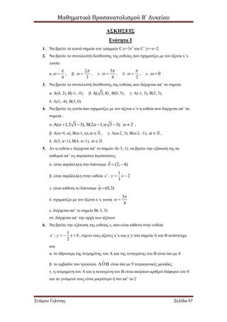 Μαθηματικά Προσανατολισμού Β΄ Λυκείου
Στάμου Γιάννης Σελίδα 97
ΑΣΚΗΣΕΙΣ
Ενότητα Ι
1. Να βρείτε τα κοινά σημεία των γραμμών C:y=3x2
και C΄:y=-x+2.
2. Να βρείτε το συντελεστή διεύθυνσης της ευθείας που σχηματίζει με τον άξονα x΄x
γωνία:
α.
6

  , β.
2
3

  , γ.
3
4

  , δ.
2

  , ε. 0 
3. Να βρείτε το συντελεστή διεύθυνσης της ευθείας που διέρχεται απ’ τα σημεία:
α. Α(4, 2), Β(-1, -5), β. ( 3,4) , Β(0, 5), γ. Α(-1, 3), Β(2, 3),
δ. Α(3, -4), Β(3, 0)
4. Να βρείτε τη γωνία που σχηματίζει με τον άξονα x΄x η ευθεία που διέρχεται απ’ τα
σημεία :
α. ( 1,2 3 3), (2 1, 3 3), 2          ,
β. Α(α+4, α), Β(α-1, α),  , γ. Α(α-2, 3), Β(α-2, -1),   ,
δ. Α(5, α+1), Β(4, α+1),  
5. Αν η ευθεία ε διέρχεται απ’ το σημείο Α(-3, 1), να βρείτε την εξίσωσή της σε
καθεμιά απ’ τις παρακάτω περιπτώσεις:
α. είναι παράλληλη στο διάνυσμα (2, 4)  
β. είναι παράλληλη στην ευθεία
1
: 2
3
΄ y x  
γ. είναι κάθετη το διάνυσμα (0,3) 
δ. σχηματίζει με τον άξονα x΄x γωνία
3
4

 
ε. διέρχεται απ’ το σημείο Β(-3, 5)
στ. διέρχεται απ’ την αρχή των αξόνων
6. Να βρείτε την εξίσωση της ευθείας ε, που είναι κάθετη στην ευθεία
1
: 6
2
΄ y x    , τέμνει τους άξονες x΄x και y΄y στα σημεία Α και Β αντίστοιχα
και:
α. το άθροισμα της τετμημένης του Α και της τεταγμένης του Β είναι ίσο με 4
β. το εμβαδόν του τριγώνου  είναι ίσο με 9 τετραγωνικές μονάδες
γ. η τετμημένη του Α και η τεταγμένη του Β είναι ακέραιοι αριθμοί διάφοροι του 0
και το γινόμενό τους είναι μικρότερο ή ίσο απ’ το 2
 