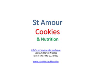 St Amour 
Cookies 
& Nutrition 
infofrenchcookies@gmail.com 
Contact: Daniel Nicolas 
Direct line: 949-933-0800 
www.stamourcookies.com 
 