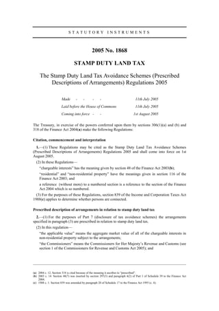 STATUTORY INSTRUMENTS



                                               2005 No. 1868

                                 STAMP DUTY LAND TAX

     The Stamp Duty Land Tax Avoidance Schemes (Prescribed
         Descriptions of Arrangements) Regulations 2005

                      Made        -     -      -     -                            11th July 2005
                      Laid before the House of Commons                            11th July 2005
                      Coming into force -            -                          1st August 2005

The Treasury, in exercise of the powers conferred upon them by sections 306(1)(a) and (b) and
318 of the Finance Act 2004(a) make the following Regulations:

Citation, commencement and interpretation
  1.—(1) These Regulations may be cited as the Stamp Duty Land Tax Avoidance Schemes
(Prescribed Descriptions of Arrangements) Regulations 2005 and shall come into force on 1st
August 2005.
  (2) In these Regulations—
     “chargeable interests” has the meaning given by section 48 of the Finance Act 2003(b);
     “residential” and “non-residential property” have the meanings given in section 116 of the
     Finance Act 2003; and
     a reference (without more) to a numbered section is a reference to the section of the Finance
     Act 2004 which is so numbered.
  (3) For the purposes of these Regulations, section 839 of the Income and Corporation Taxes Act
1988(c) applies to determine whether persons are connected.

Prescribed description of arrangements in relation to stamp duty land tax
  2.—(1) For the purposes of Part 7 (disclosure of tax avoidance schemes) the arrangements
specified in paragraph (3) are prescribed in relation to stamp duty land tax.
  (2) In this regulation—
     “the applicable value” means the aggregate market value of all of the chargeable interests in
     non-residential property subject to the arrangements;
     “the Commissioners” means the Commissioners for Her Majesty’s Revenue and Customs (see
     section 1 of the Commissioners for Revenue and Customs Act 2005); and




(a) 2004 c. 12. Section 318 is cited because of the meaning it ascribes to “prescribed”.
(b) 2003 c. 14. Section 48(7) was inserted by section 297(3) and paragraph 4(2) of Part 1 of Schedule 39 to the Finance Act
    2004.
(c) 1988 c. 1. Section 839 was amended by paragraph 20 of Schedule 17 to the Finance Act 1995 (c. 4).
 