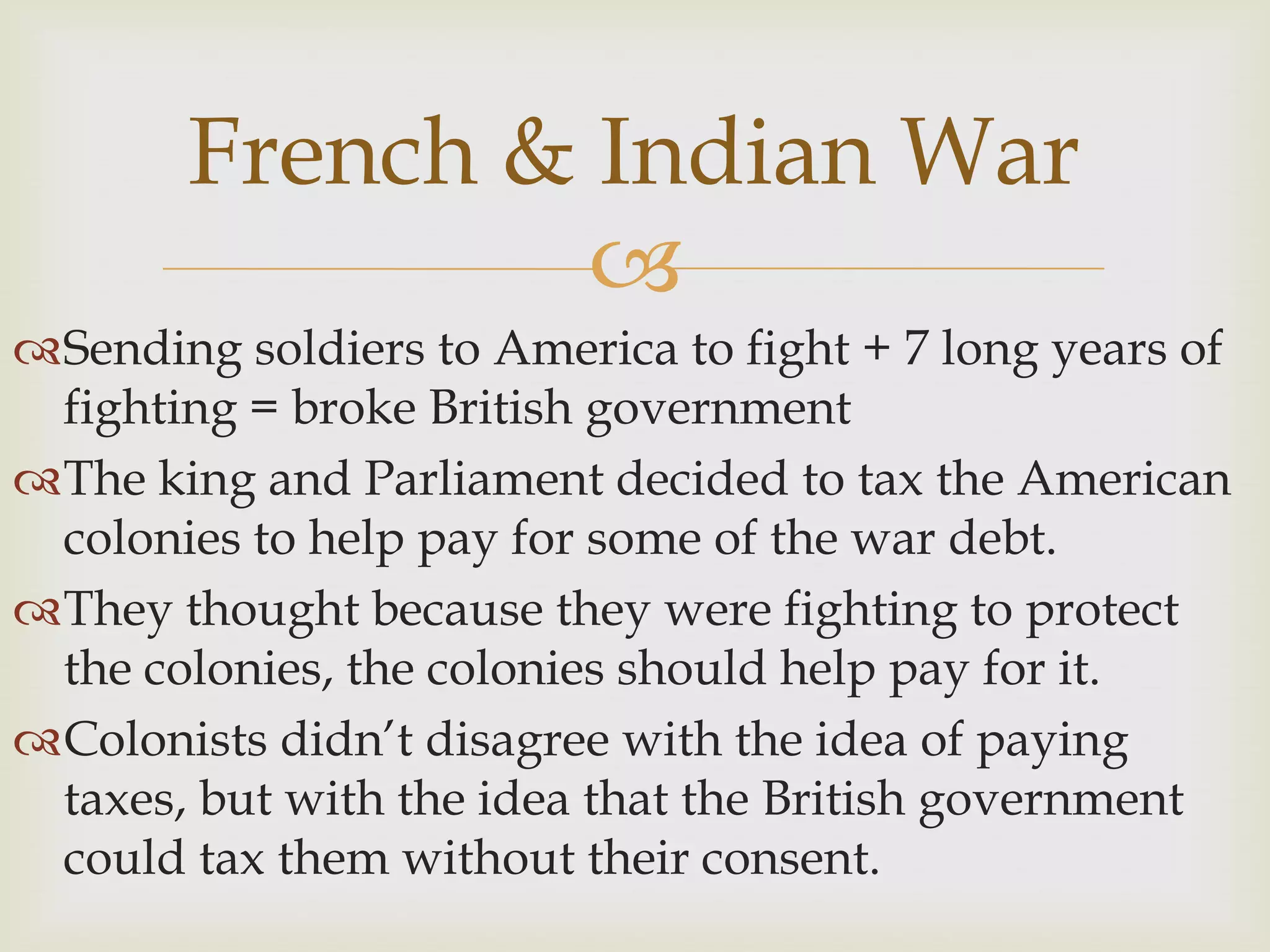 Sending soldiers to America to fight + 7 long years of fighting = broke British governmentThe king and Parliament decided to tax the American colonies to help pay for some of the war debt.They thought because they were fighting to protect the colonies, the colonies should help pay for it.Colonists didn’t disagree with the idea of paying taxes, but with the idea that the British government could tax them without their consent.French & Indian War