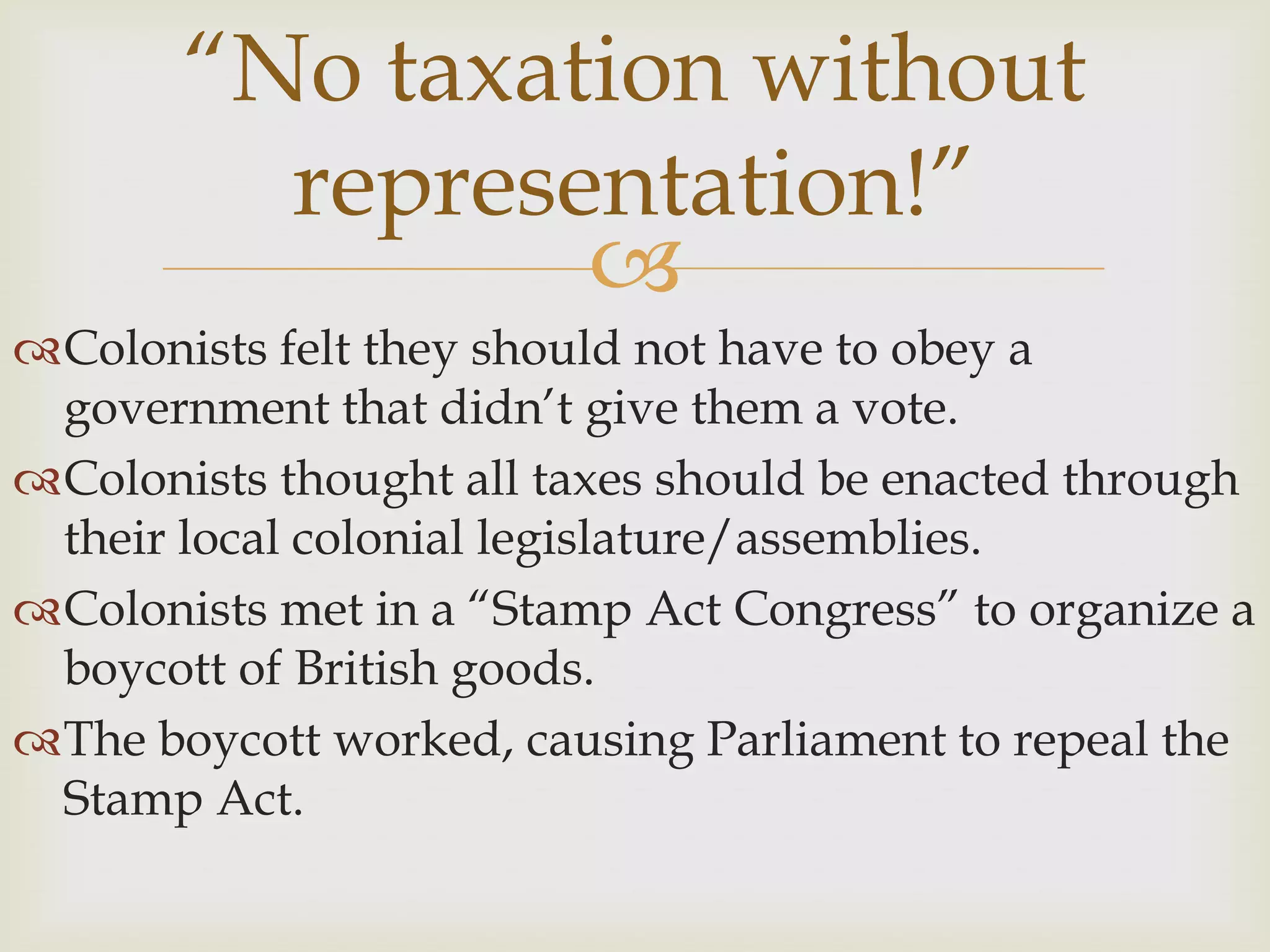 “No taxation without representation!”Colonists felt they should not have to obey a government that didn’t give them a vote. Colonists thought all taxes should be enacted through their local colonial legislature/assemblies.Colonists met in a “Stamp Act Congress” to organize a boycott of British goods.The boycott worked, causing Parliament to repeal the Stamp Act.