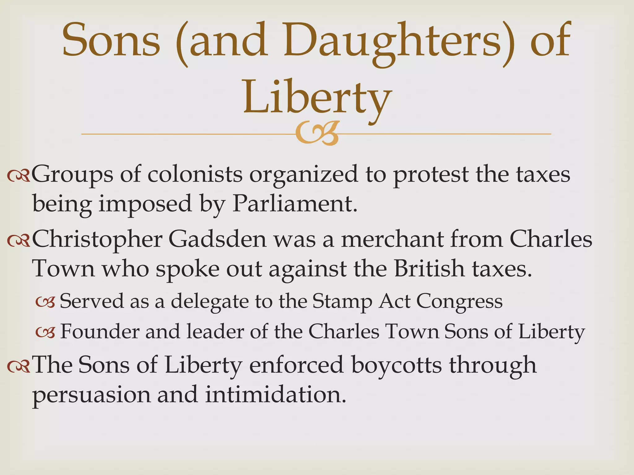 Sons (and Daughters) of LibertyGroups of colonists organized to protest the taxes being imposed by Parliament.Christopher Gadsden was a merchant from Charles Town who spoke out against the British taxes.Served as a delegate to the Stamp Act CongressFounder and leader of the Charles Town Sons of LibertyThe Sons of Liberty enforced boycotts through persuasion and intimidation.