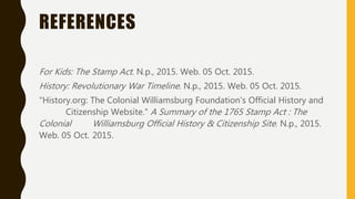 REFERENCES
For Kids: The Stamp Act. N.p., 2015. Web. 05 Oct. 2015.
History: Revolutionary War Timeline. N.p., 2015. Web. 05 Oct. 2015.
"History.org: The Colonial Williamsburg Foundation's Official History and
Citizenship Website." A Summary of the 1765 Stamp Act : The
Colonial Williamsburg Official History & Citizenship Site. N.p., 2015.
Web. 05 Oct. 2015.
 