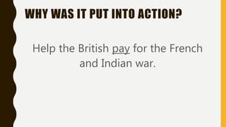 WHY WAS IT PUT INTO ACTION?
Help the British pay for the French
and Indian war.
 