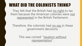 WHAT DID THE COLONISTS THINK?
They felt that the British had no right to tax
them because the American colonies were not
represented in the British Parliament.
Therefore, the colonists had no say in these
government decisions.
This was coined: “taxation without
representation”.
 