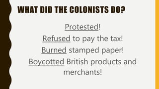 WHAT DID THE COLONISTS DO?
Protested!
Refused to pay the tax!
Burned stamped paper!
Boycotted British products and
merchants!
 